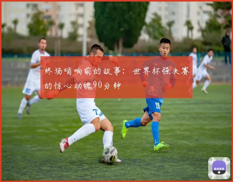 终场哨响前的故事：世界杯强决赛的惊心动魄90分钟