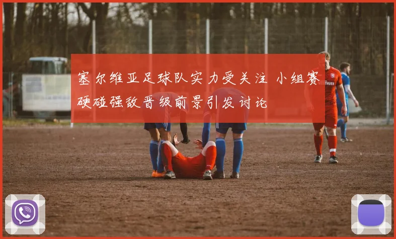 塞尔维亚足球队实力受关注 小组赛硬碰强敌晋级前景引发讨论