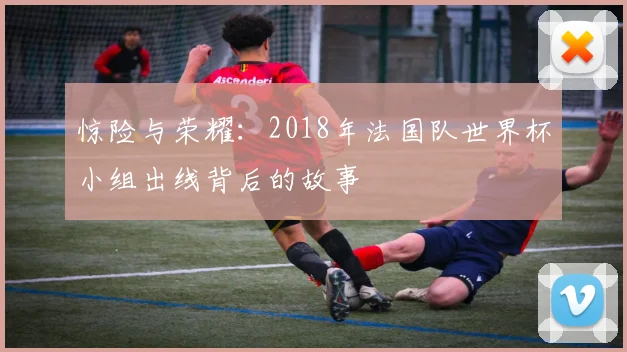惊险与荣耀：2018年法国队世界杯小组出线背后的故事