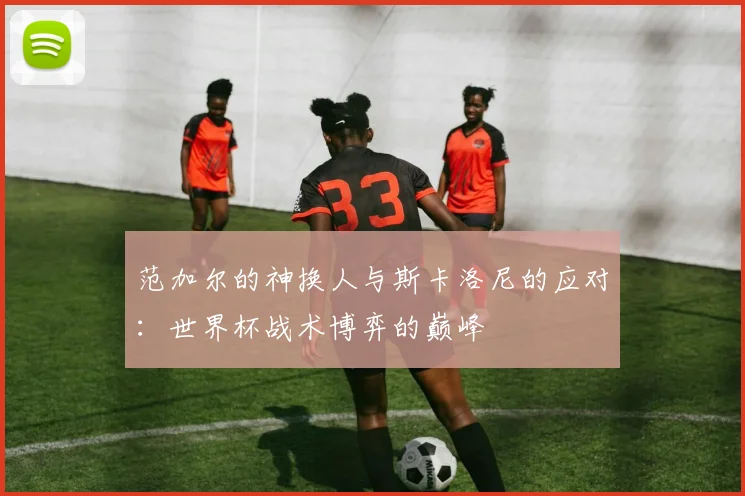 范加尔的神换人与斯卡洛尼的应对：世界杯战术博弈的巅峰