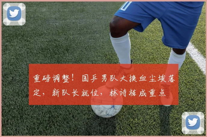 重磅调整！国乒男队大换血尘埃落定，新队长就位，林诗栋成重点