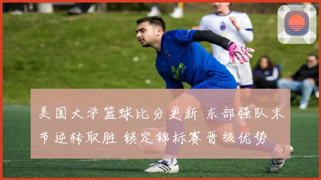 美国大学篮球比分更新 东部强队末节逆转取胜 锁定锦标赛晋级优势