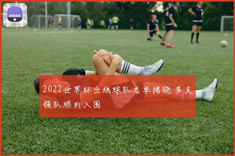 2022世界杯出线球队名单揭晓 多支强队顺利入围