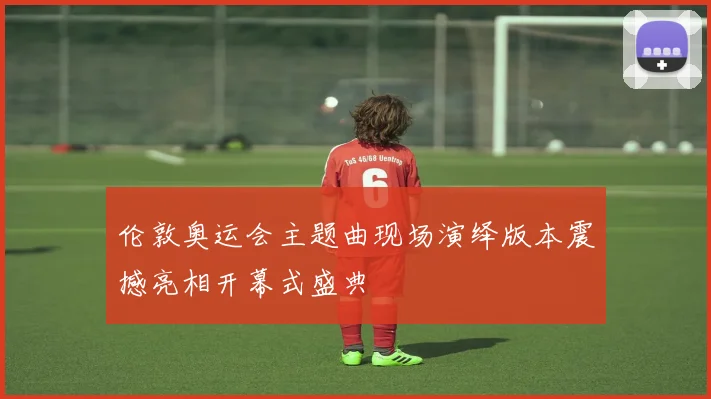 伦敦奥运会主题曲现场演绎版本震撼亮相开幕式盛典