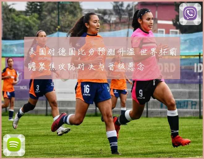 美国对德国比分预测升温 世界杯前瞻聚焦攻防对决与晋级悬念