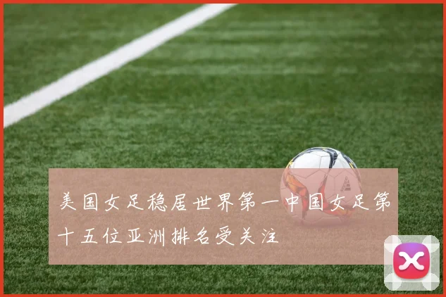 美国女足稳居世界第一中国女足第十五位亚洲排名受关注