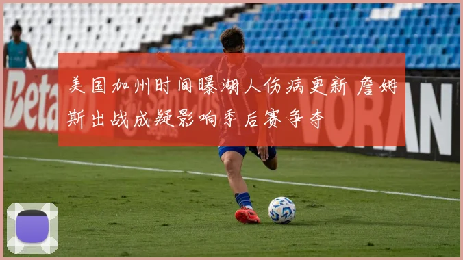 美国加州时间曝湖人伤病更新 詹姆斯出战成疑影响季后赛争夺