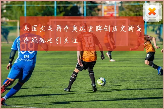 美国女足再夺奥运金牌创历史新高夺冠路径引关注