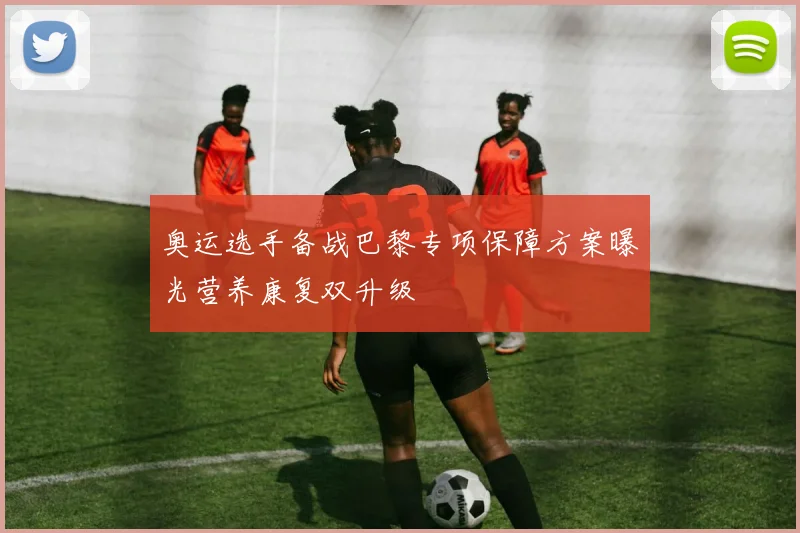 奥运选手备战巴黎专项保障方案曝光营养康复双升级