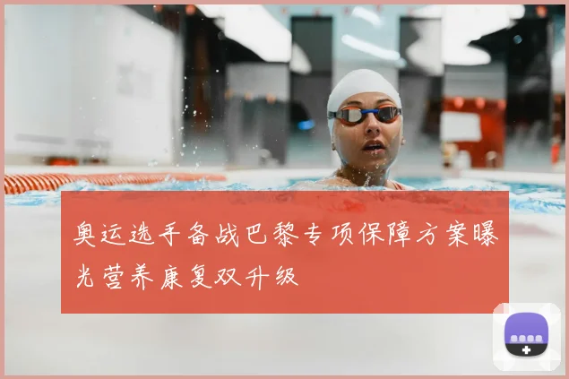 奥运选手备战巴黎专项保障方案曝光营养康复双升级