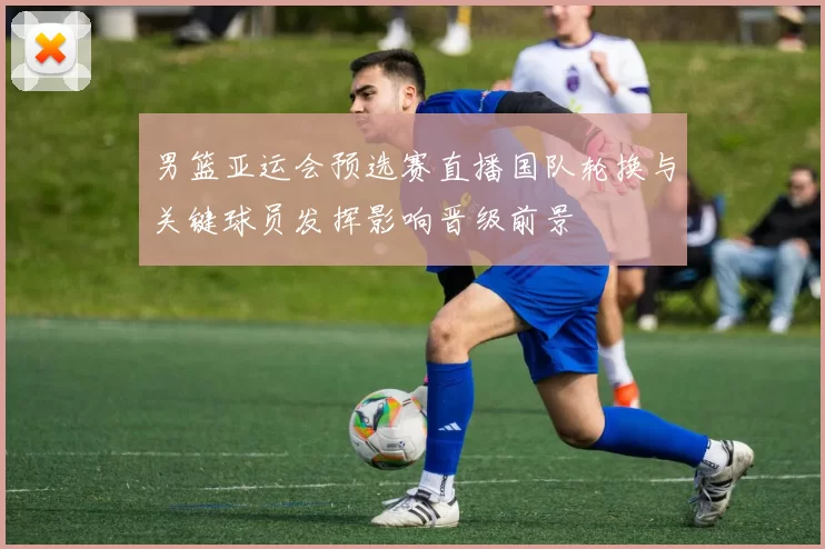 男篮亚运会预选赛直播国队轮换与关键球员发挥影响晋级前景