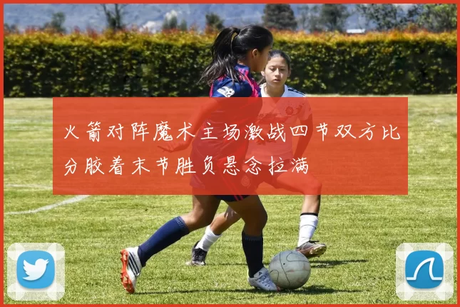 火箭对阵魔术主场激战四节双方比分胶着末节胜负悬念拉满