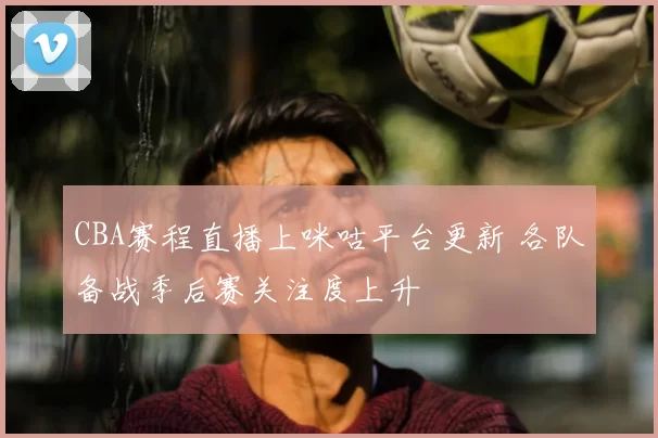 CBA赛程直播上咪咕平台更新 各队备战季后赛关注度上升