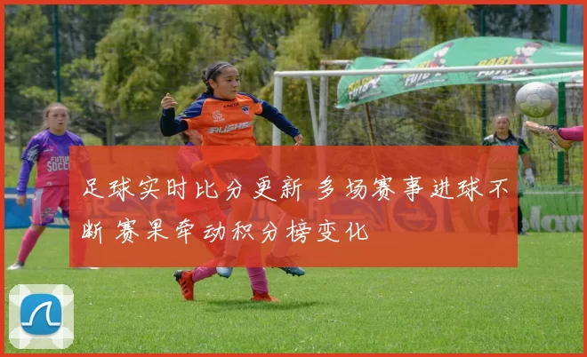 足球实时比分更新 多场赛事进球不断 赛果牵动积分榜变化