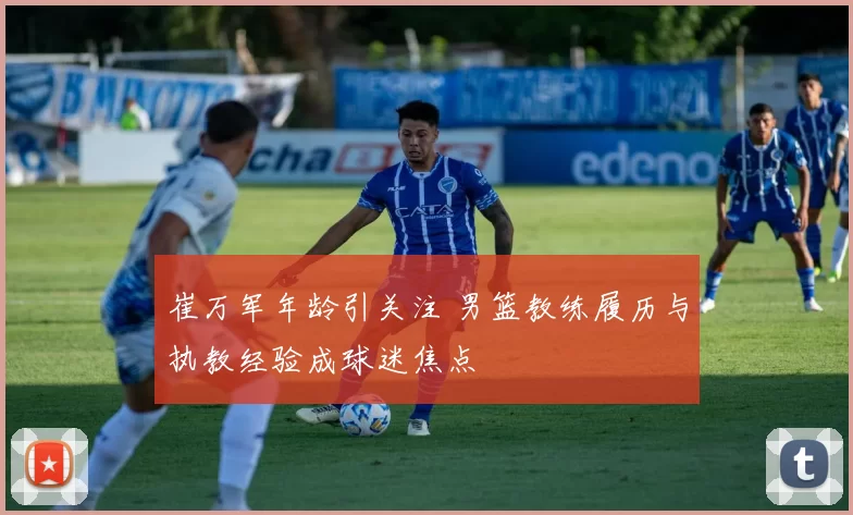 崔万军年龄引关注 男篮教练履历与执教经验成球迷焦点