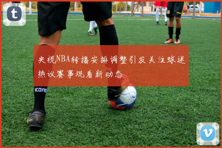 央视NBA转播安排调整引发关注球迷热议赛事观看新动态