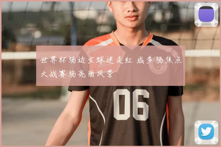 世界杯场边女球迷走红 成多场焦点大战赛场亮丽风景