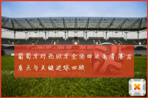 葡萄牙对西班牙全场回放高清 赛后看点与关键进球回顾