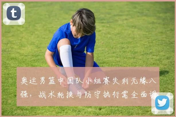 奥运男篮中国队小组赛失利无缘八强，战术轮换与防守执行需全面调整