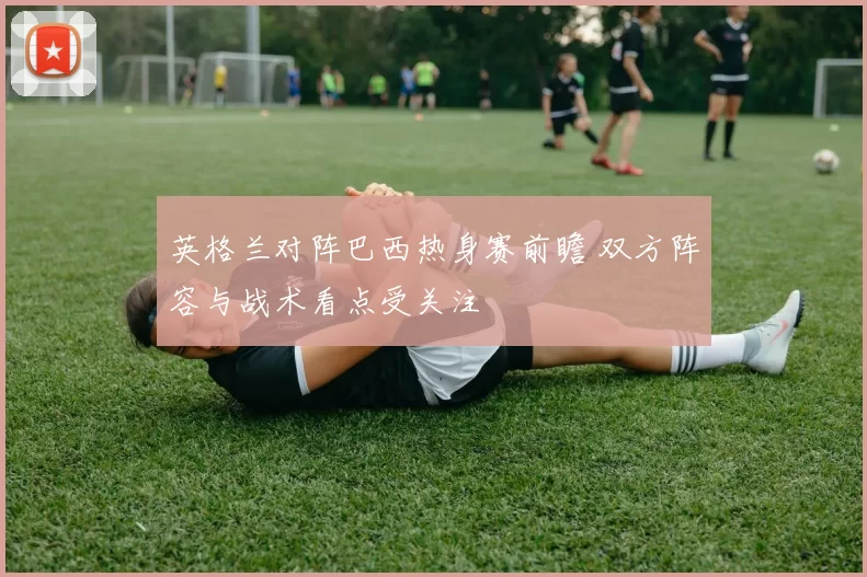 英格兰对阵巴西热身赛前瞻 双方阵容与战术看点受关注