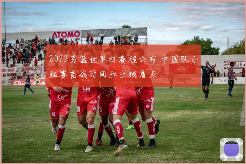 2022男篮世界杯赛程公布 中国队小组赛首战时间和出线看点