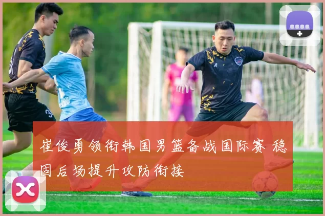 崔俊勇领衔韩国男篮备战国际赛 稳固后场提升攻防衔接