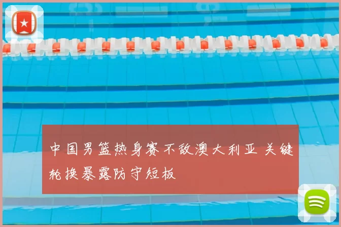 中国男篮热身赛不敌澳大利亚 关键轮换暴露防守短板