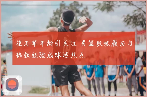 崔万军年龄引关注 男篮教练履历与执教经验成球迷焦点