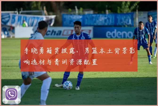 李晓勇籍贯披露,男篮本土背景影响选材与青训资源配置