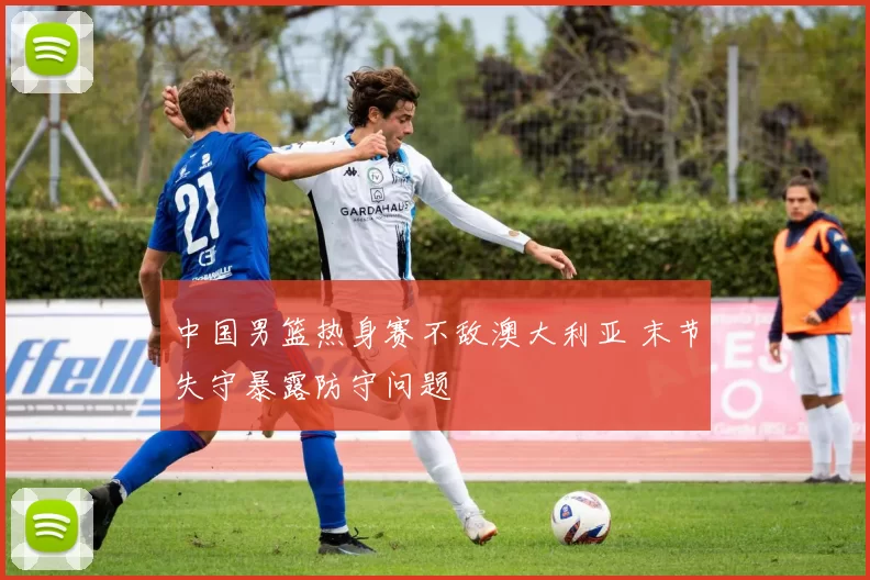 中国男篮热身赛不敌澳大利亚 末节失守暴露防守问题