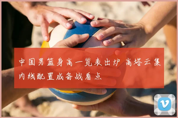 中国男篮身高一览表出炉 高塔云集内线配置成备战看点