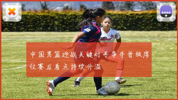 中国男篮迎战关键对手争夺晋级席位赛后看点持续升温