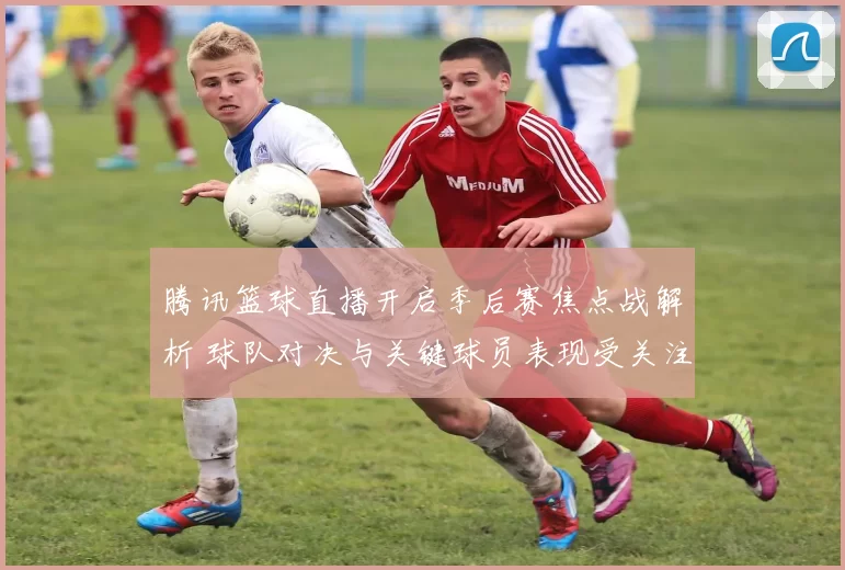 腾讯篮球直播开启季后赛焦点战解析 球队对决与关键球员表现受关注