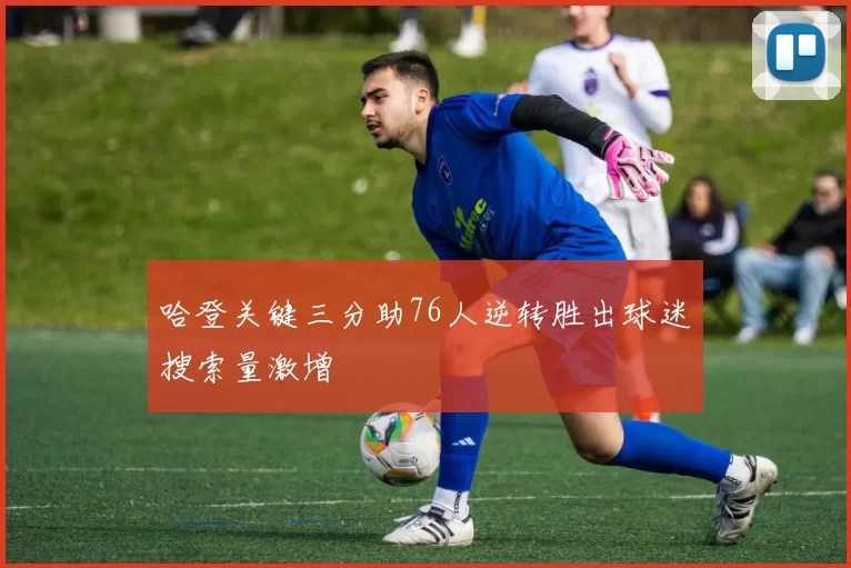 哈登关键三分助76人逆转胜出球迷搜索量激增
