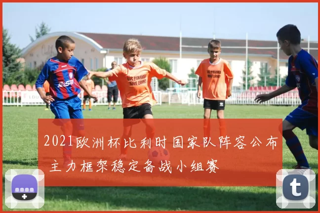 2021欧洲杯比利时国家队阵容公布 主力框架稳定备战小组赛