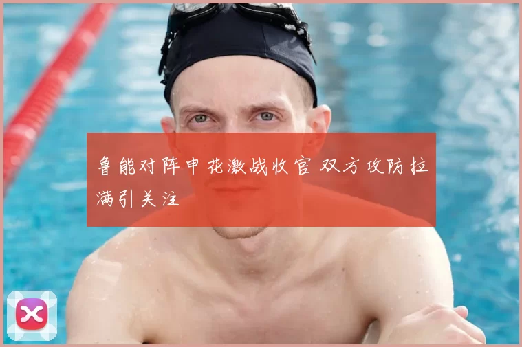 鲁能对阵申花激战收官 双方攻防拉满引关注