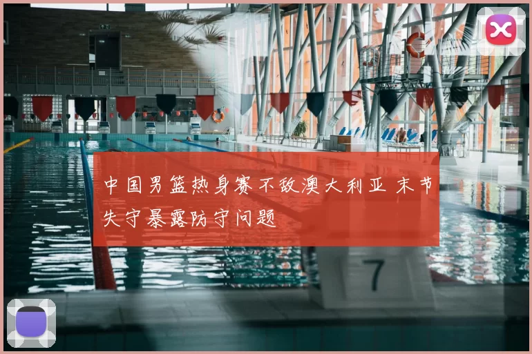 中国男篮热身赛不敌澳大利亚 末节失守暴露防守问题