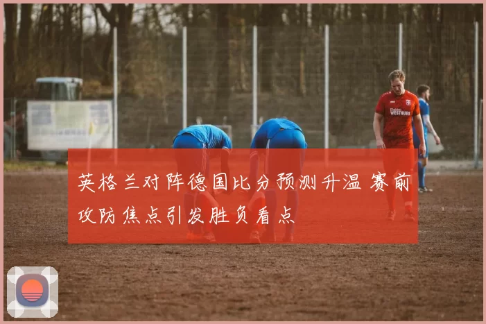 英格兰对阵德国比分预测升温 赛前攻防焦点引发胜负看点