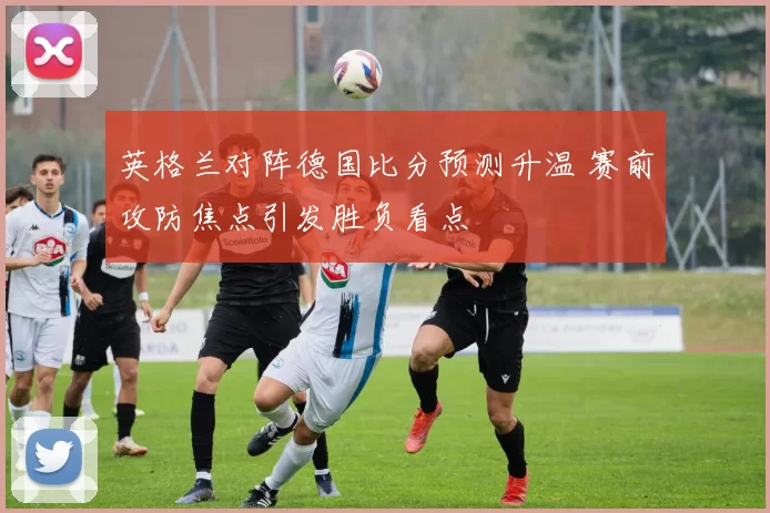 英格兰对阵德国比分预测升温 赛前攻防焦点引发胜负看点