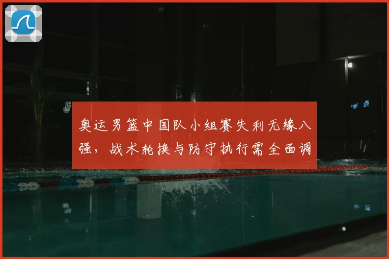 奥运男篮中国队小组赛失利无缘八强，战术轮换与防守执行需全面调整
