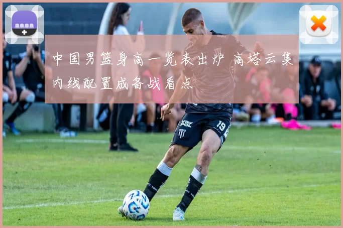 中国男篮身高一览表出炉 高塔云集内线配置成备战看点