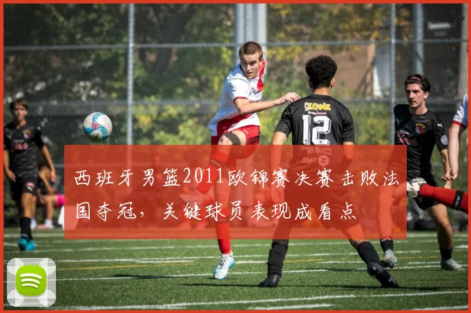 西班牙男篮2011欧锦赛决赛击败法国夺冠，关键球员表现成看点