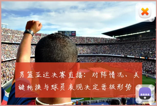 男篮亚运决赛直播：对阵情况、关键轮换与球员表现决定晋级形势