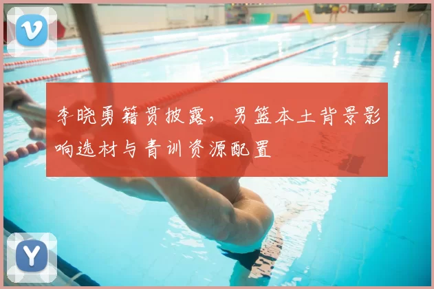 李晓勇籍贯披露，男篮本土背景影响选材与青训资源配置