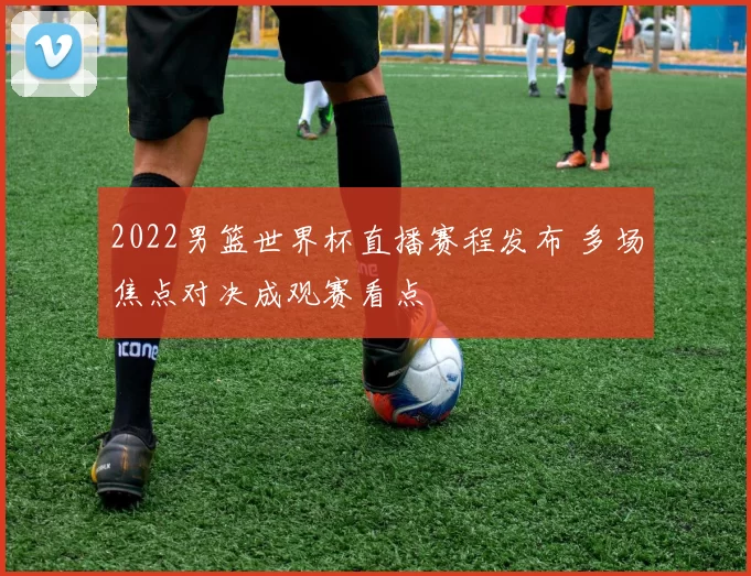 2022男篮世界杯直播赛程发布 多场焦点对决成观赛看点