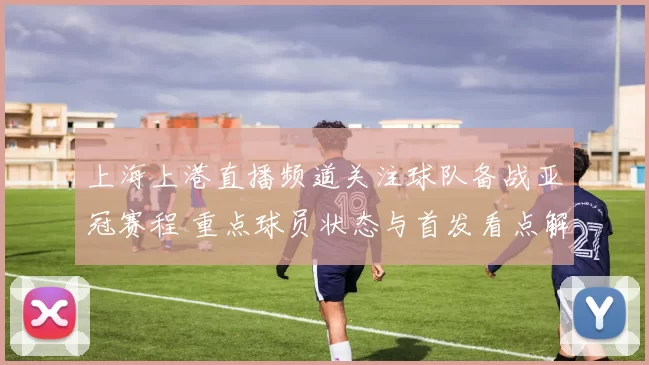 上海上港直播频道关注球队备战亚冠赛程 重点球员状态与首发看点解析