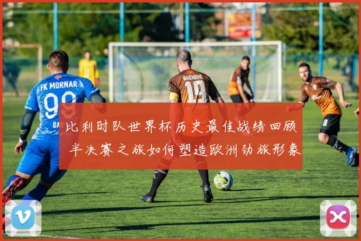 比利时队世界杯历史最佳战绩回顾 半决赛之旅如何塑造欧洲劲旅形象