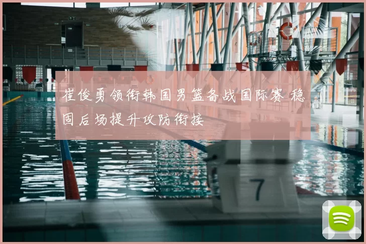 崔俊勇领衔韩国男篮备战国际赛 稳固后场提升攻防衔接