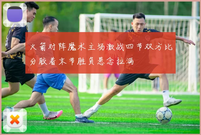 火箭对阵魔术主场激战四节双方比分胶着末节胜负悬念拉满